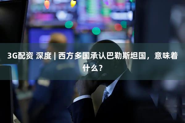 3G配资 深度 | 西方多国承认巴勒斯坦国，意味着什么？