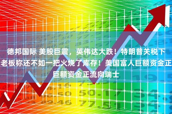 德邦国际 美股巨震，英伟达大跌！特朗普关税下，有美企老板称还不如一把火烧了库存！美国富人巨额资金正流向瑞士