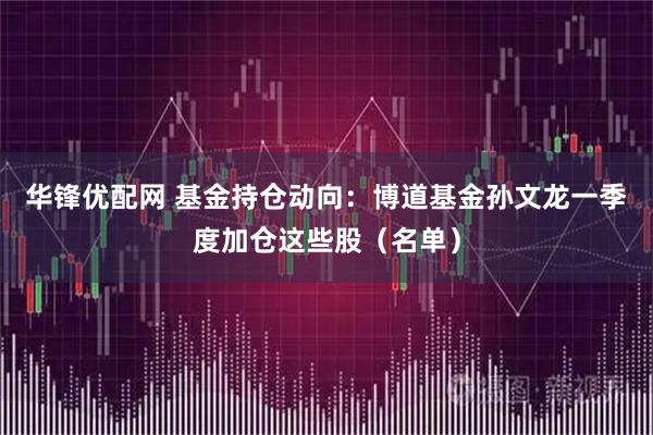 华锋优配网 基金持仓动向：博道基金孙文龙一季度加仓这些股（名单）