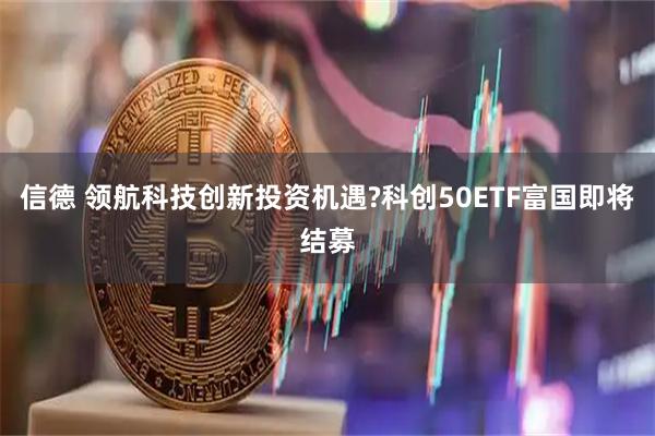 信德 领航科技创新投资机遇?科创50ETF富国即将结募