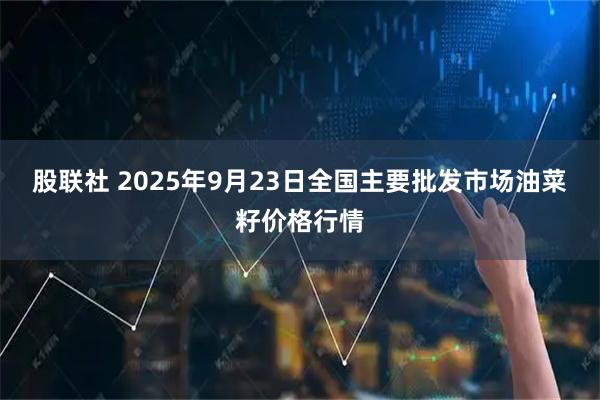 股联社 2025年9月23日全国主要批发市场油菜籽价格行情