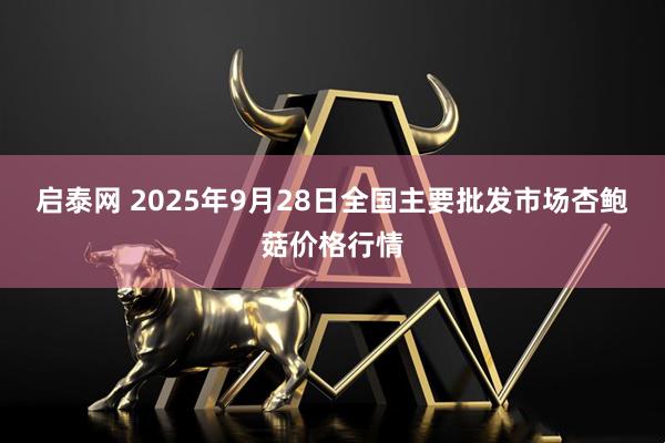 启泰网 2025年9月28日全国主要批发市场杏鲍菇价格行情