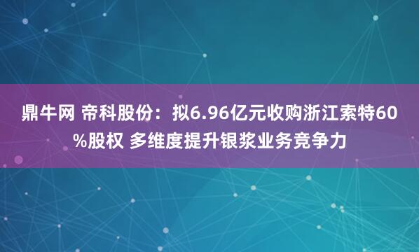 鼎牛网 帝科股份：拟6.96亿元收购浙江索特60%股权 多维度提升银浆业务竞争力