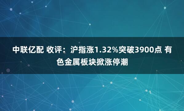 中联亿配 收评：沪指涨1.32%突破3900点 有色金属板块掀涨停潮