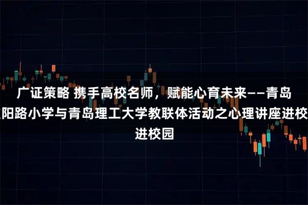 广证策略 携手高校名师，赋能心育未来——青岛淮阳路小学与青岛理工大学教联体活动之心理讲座进校园
