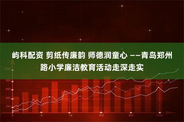 屿科配资 剪纸传廉韵 师德润童心 ——青岛郑州路小学廉洁教育活动走深走实