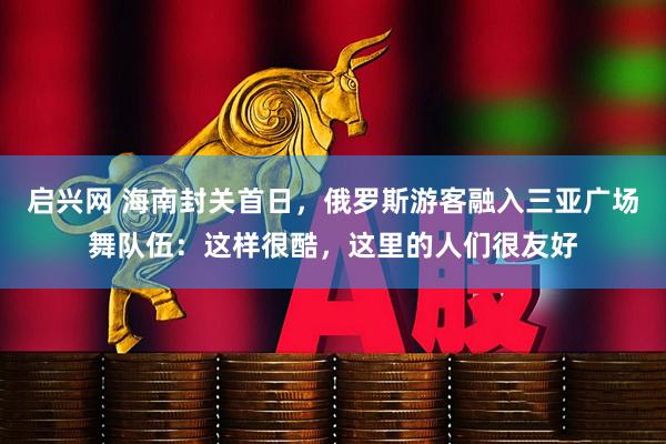 启兴网 海南封关首日，俄罗斯游客融入三亚广场舞队伍：这样很酷，这里的人们很友好