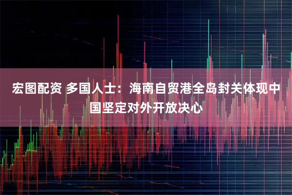 宏图配资 多国人士：海南自贸港全岛封关体现中国坚定对外开放决心