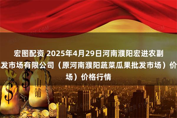 宏图配资 2025年4月29日河南濮阳宏进农副产品批发市场有限公司（原河南濮阳蔬菜瓜果批发市场）价格行情
