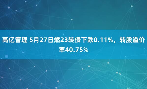 高亿管理 5月27日燃23转债下跌0.11%，转股溢价率40.75%