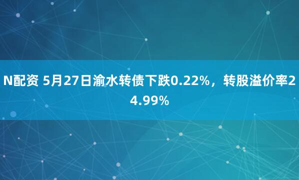 N配资 5月27日渝水转债下跌0.22%，转股溢价率24.99%