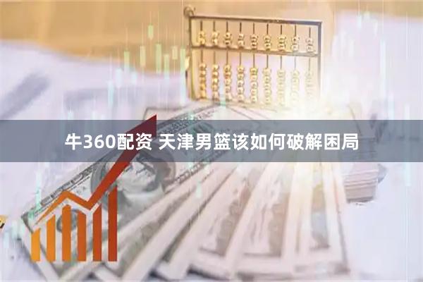 牛360配资 天津男篮该如何破解困局