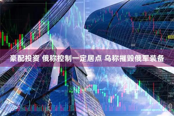 豪配投资 俄称控制一定居点 乌称摧毁俄军装备