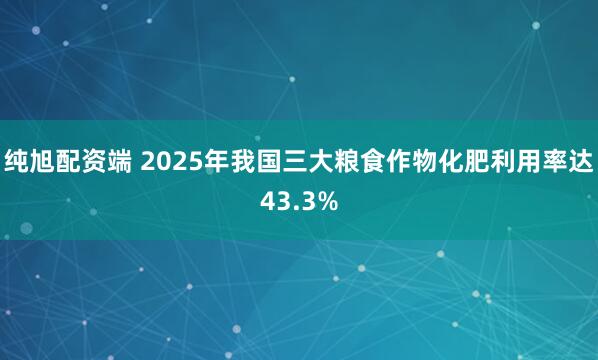 纯旭配资端 2025年我国三大粮食作物化肥利用率达43.3%