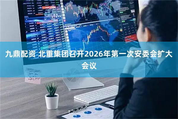 九鼎配资 北重集团召开2026年第一次安委会扩大会议