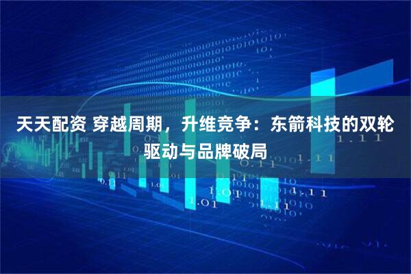 天天配资 穿越周期，升维竞争：东箭科技的双轮驱动与品牌破局