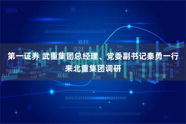 第一证券 武重集团总经理、党委副书记秦勇一行来北重集团调研