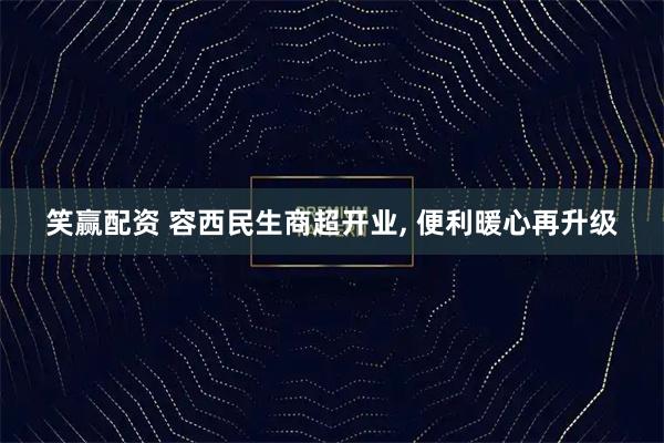笑赢配资 容西民生商超开业, 便利暖心再升级