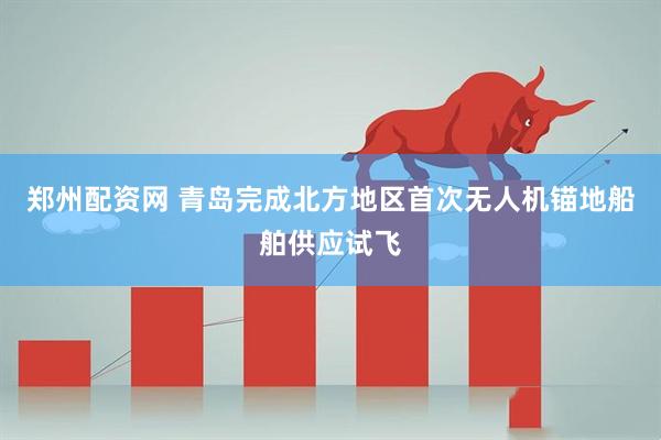 郑州配资网 青岛完成北方地区首次无人机锚地船舶供应试飞