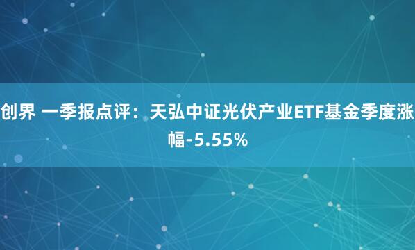 创界 一季报点评：天弘中证光伏产业ETF基金季度涨幅-5.55%