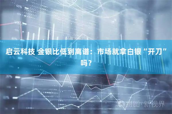 启云科技 金银比低到离谱：市场就拿白银“开刀”吗？