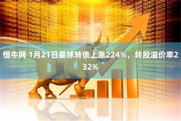 恒牛网 1月21日星球转债上涨224%，转股溢价率232%