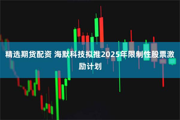 精选期货配资 海默科技拟推2025年限制性股票激励计划
