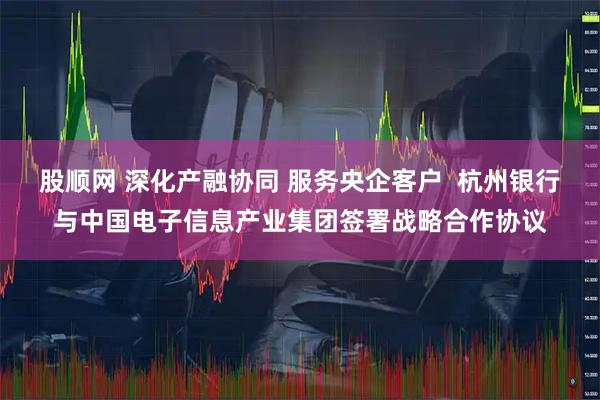 股顺网 深化产融协同 服务央企客户  杭州银行与中国电子信息产业集团签署战略合作协议