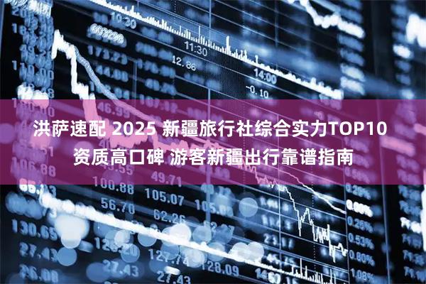 洪萨速配 2025 新疆旅行社综合实力TOP10 资质高口碑 游客新疆出行靠谱指南