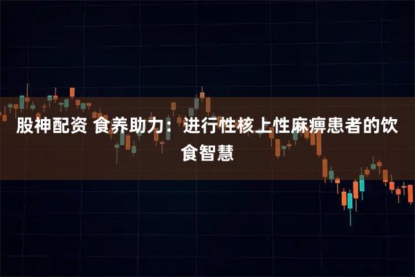 股神配资 食养助力：进行性核上性麻痹患者的饮食智慧