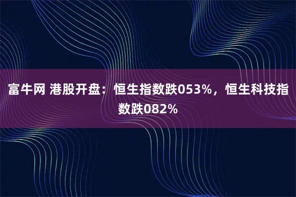 富牛网 港股开盘：恒生指数跌053%，恒生科技指数跌082%