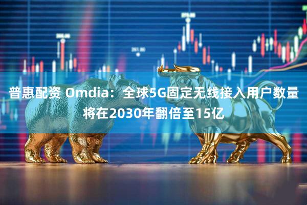 普惠配资 Omdia：全球5G固定无线接入用户数量将在2030年翻倍至15亿