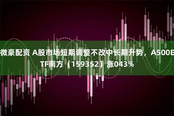微豪配资 A股市场短期调整不改中长期升势,A500ETF南方(159352)涨043%