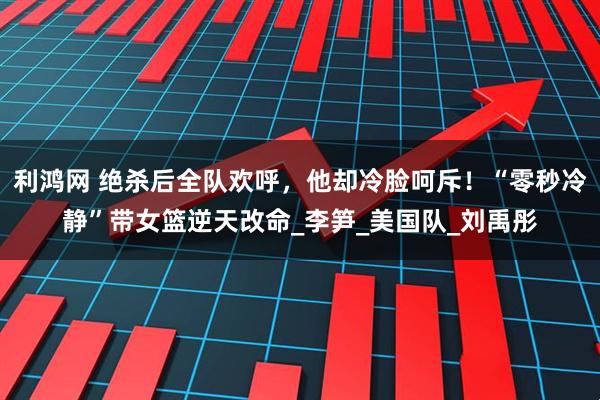 利鸿网 绝杀后全队欢呼，他却冷脸呵斥！“零秒冷静”带女篮逆天改命_李笋_美国队_刘禹彤